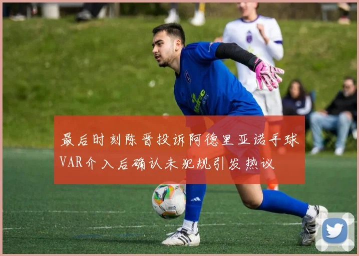 最后时刻陈晋投诉阿德里亚诺手球VAR介入后确认未犯规引发热议