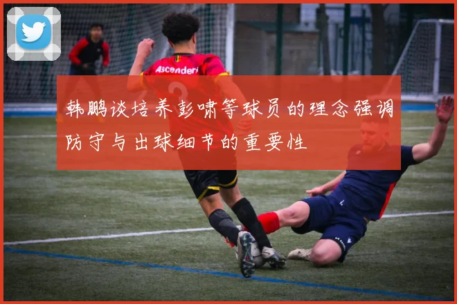 韩鹏谈培养彭啸等球员的理念强调防守与出球细节的重要性
