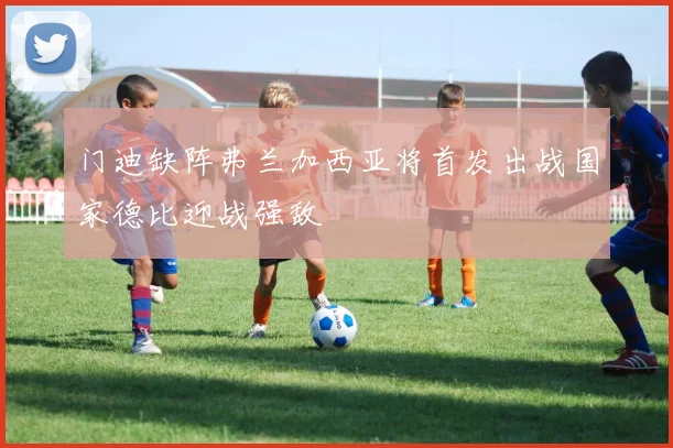 门迪缺阵弗兰加西亚将首发出战国家德比迎战强敌