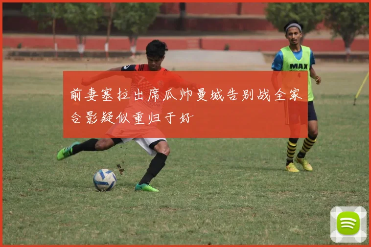 前妻塞拉出席瓜帅曼城告别战全家合影疑似重归于好