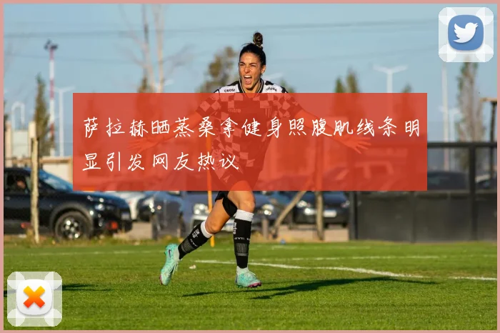 萨拉赫晒蒸桑拿健身照腹肌线条明显引发网友热议