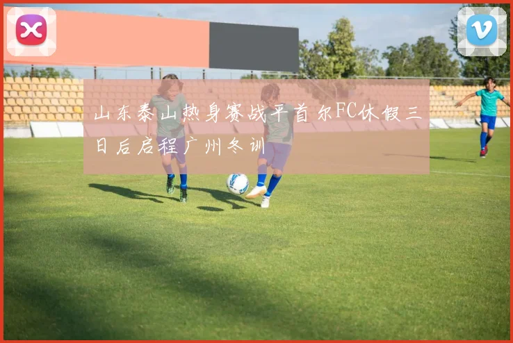 山东泰山热身赛战平首尔FC休假三日后启程广州冬训