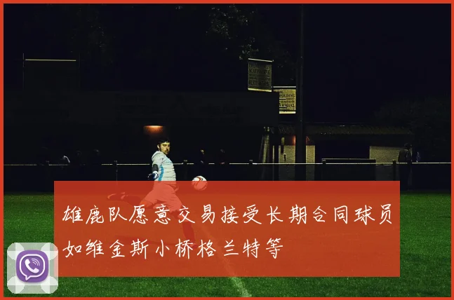 雄鹿队愿意交易接受长期合同球员如维金斯小桥格兰特等