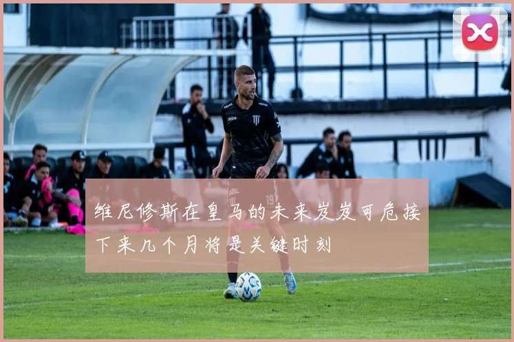维尼修斯在皇马的未来岌岌可危接下来几个月将是关键时刻