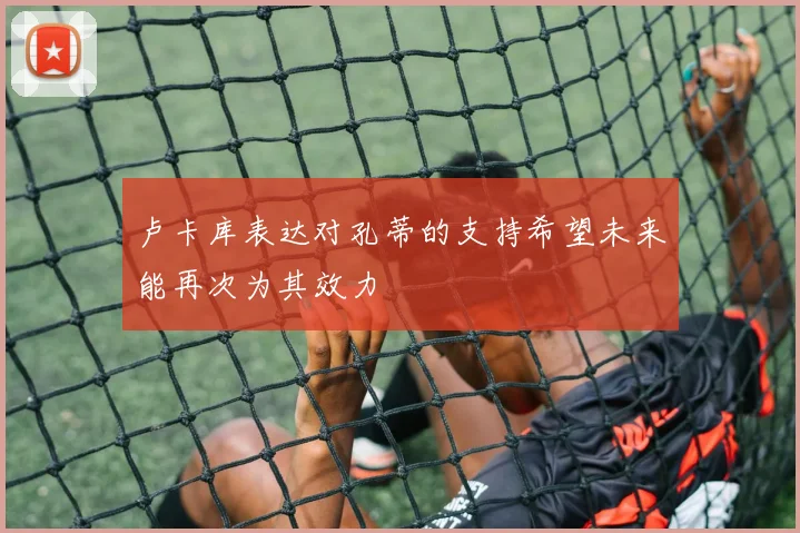 卢卡库表达对孔蒂的支持希望未来能再次为其效力
