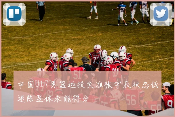 中国U17男篮远投失准张宇辰状态低迷陈昱休未能得分
