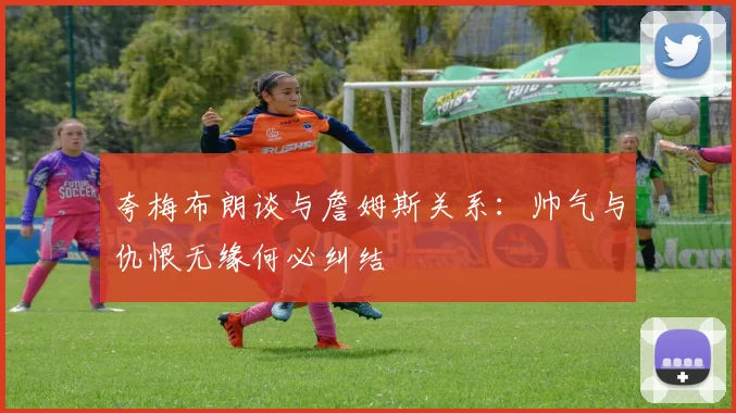 夸梅布朗谈与詹姆斯关系：帅气与仇恨无缘何必纠结