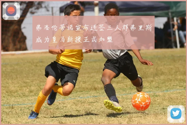 弗洛伦蒂诺宣布连签三人邓弗里斯成为皇马新援正式加盟