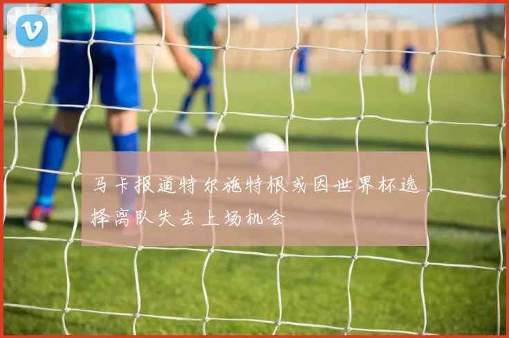 马卡报道特尔施特根或因世界杯选择离队失去上场机会
