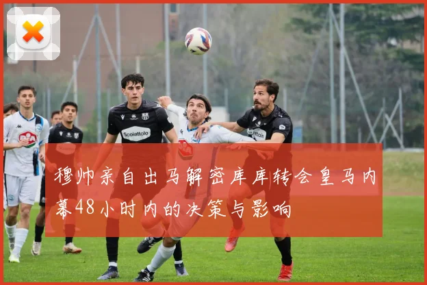 穆帅亲自出马解密库库转会皇马内幕48小时内的决策与影响
