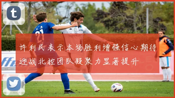 许利民表示本场胜利增强信心期待迎战北控团队凝聚力显著提升