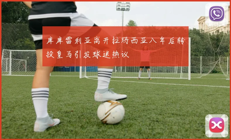 库库雷利亚离开拉玛西亚八年后转投皇马引发球迷热议