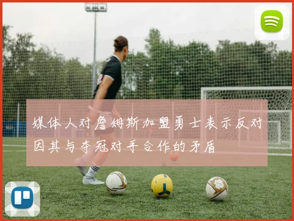 媒体人对詹姆斯加盟勇士表示反对因其与夺冠对手合作的矛盾