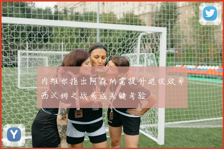 内维尔指出阿森纳需提升进攻效率西汉姆之战或成关键考验