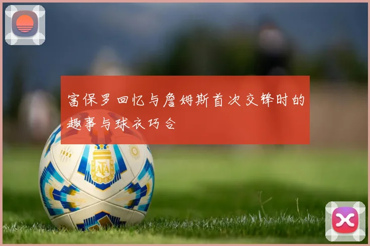 富保罗回忆与詹姆斯首次交锋时的趣事与球衣巧合