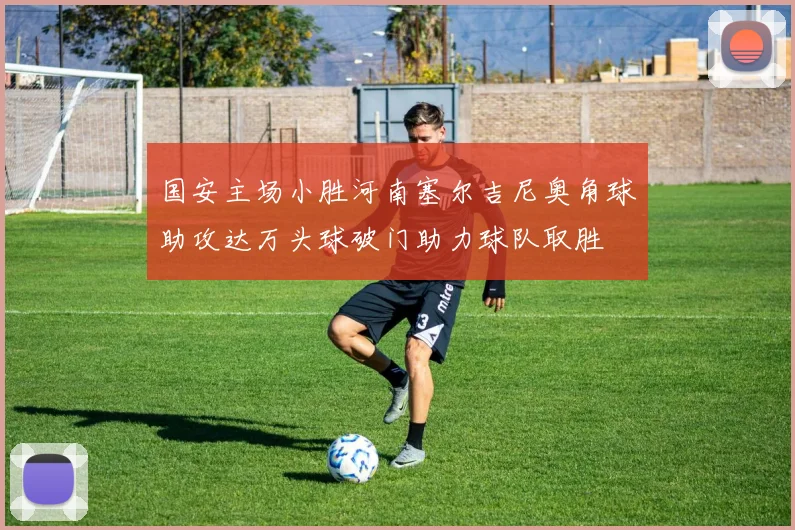 国安主场小胜河南塞尔吉尼奥角球助攻达万头球破门助力球队取胜