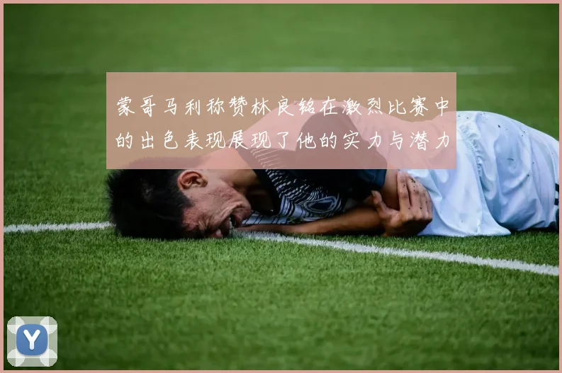 蒙哥马利称赞林良铭在激烈比赛中的出色表现展现了他的实力与潜力